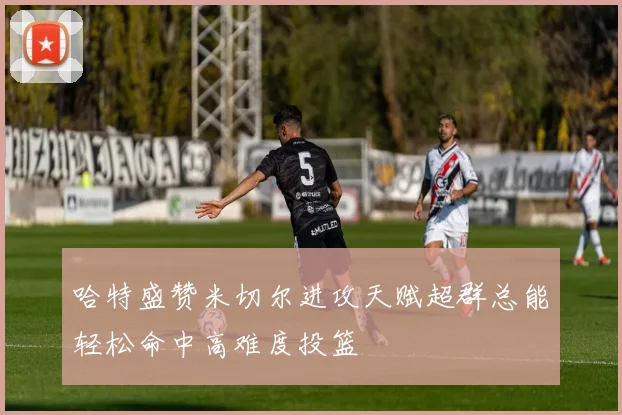 哈特盛赞米切尔进攻天赋超群总能轻松命中高难度投篮