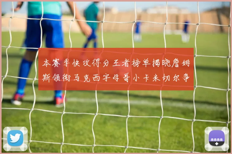 本赛季快攻得分王者榜单揭晓詹姆斯领衔马克西字母哥小卡米切尔争辉