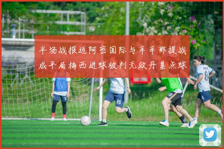 半场战报迈阿密国际与辛辛那提战成平局梅西进球被判无效丹基点球扳平比分