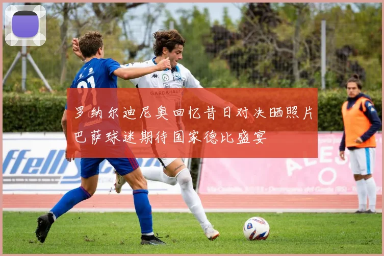 罗纳尔迪尼奥回忆昔日对决晒照片巴萨球迷期待国家德比盛宴