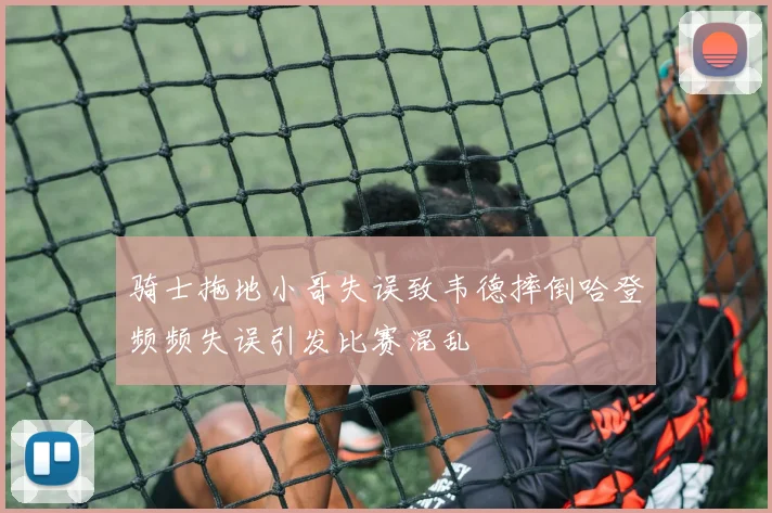 骑士拖地小哥失误致韦德摔倒哈登频频失误引发比赛混乱