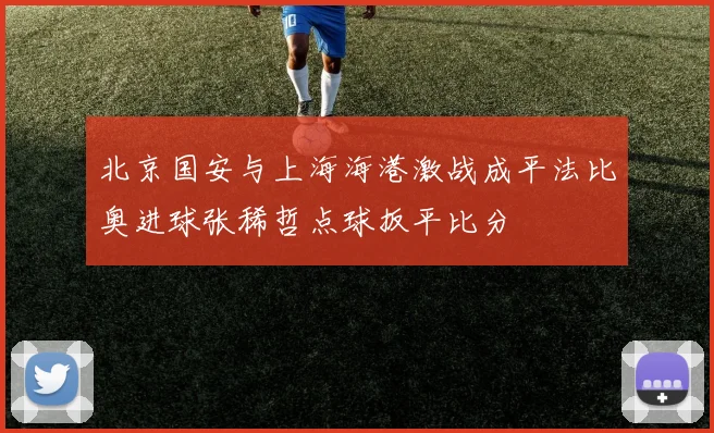 北京国安与上海海港激战成平法比奥进球张稀哲点球扳平比分