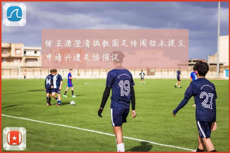 徐正源澄清执教国足传闻称未提交申请并遭足协催促