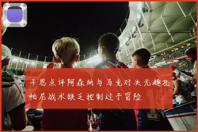 卡恩点评阿森纳与马竞对决无趣孔帕尼战术缺乏控制过于冒险