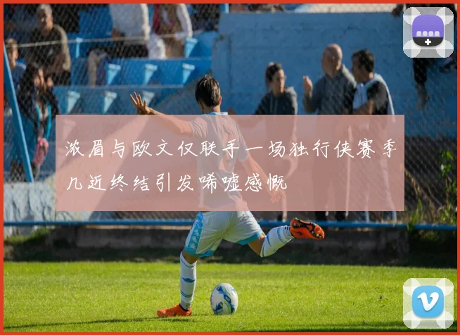 浓眉与欧文仅联手一场独行侠赛季几近终结引发唏嘘感慨