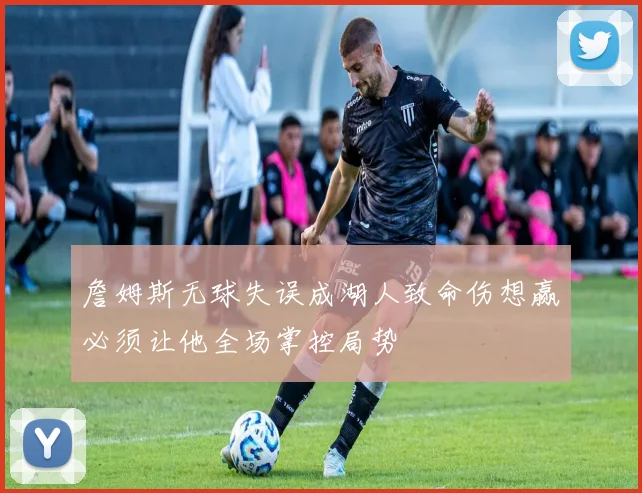 詹姆斯无球失误成湖人致命伤想赢必须让他全场掌控局势