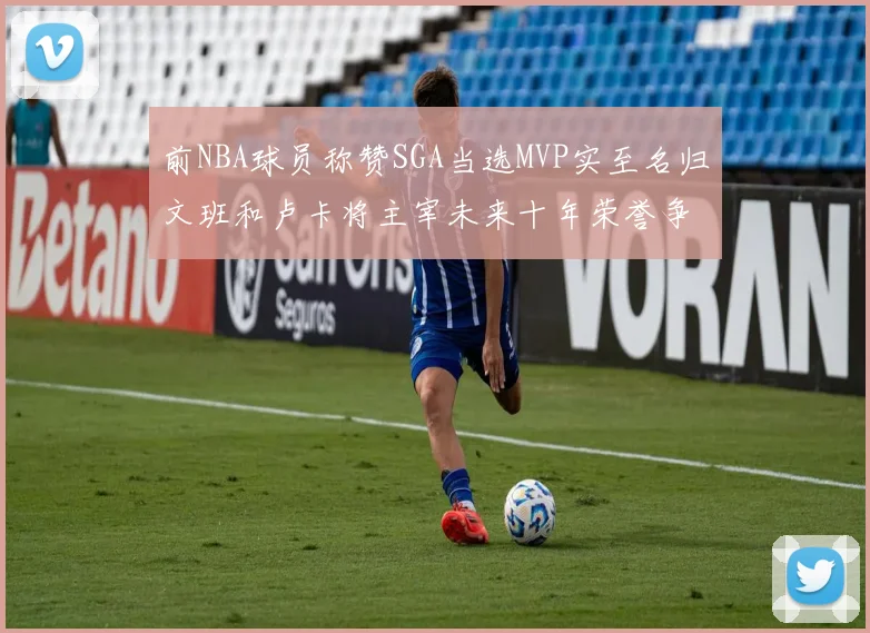 前NBA球员称赞SGA当选MVP实至名归文班和卢卡将主宰未来十年荣誉争夺