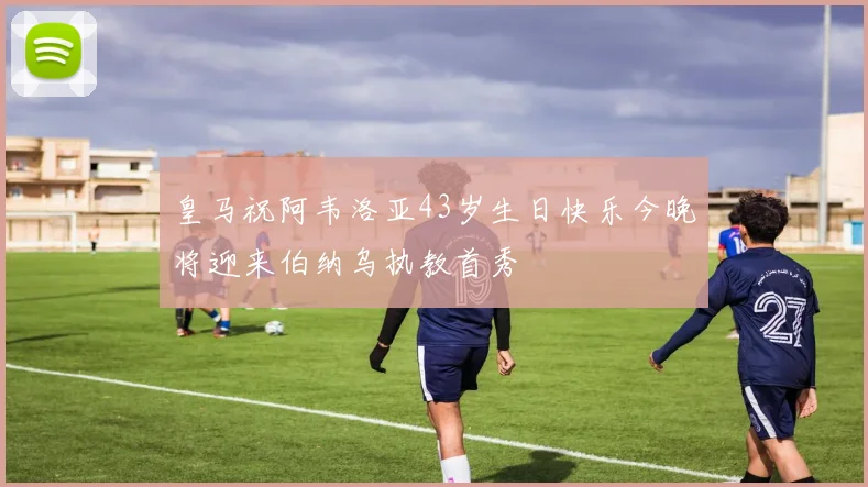 皇马祝阿韦洛亚43岁生日快乐今晚将迎来伯纳乌执教首秀