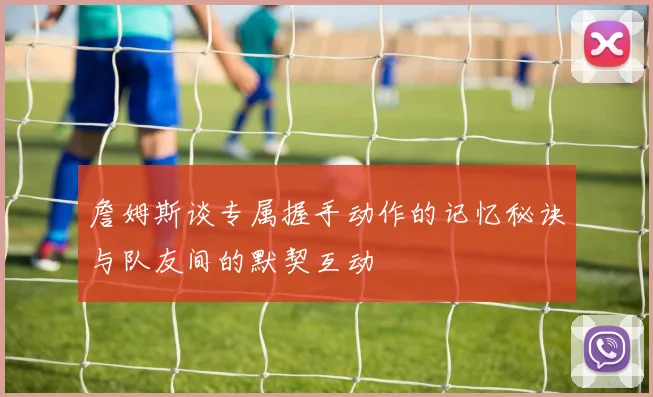 詹姆斯谈专属握手动作的记忆秘诀与队友间的默契互动