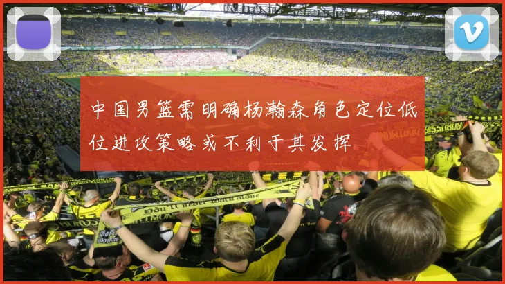 中国男篮需明确杨瀚森角色定位低位进攻策略或不利于其发挥