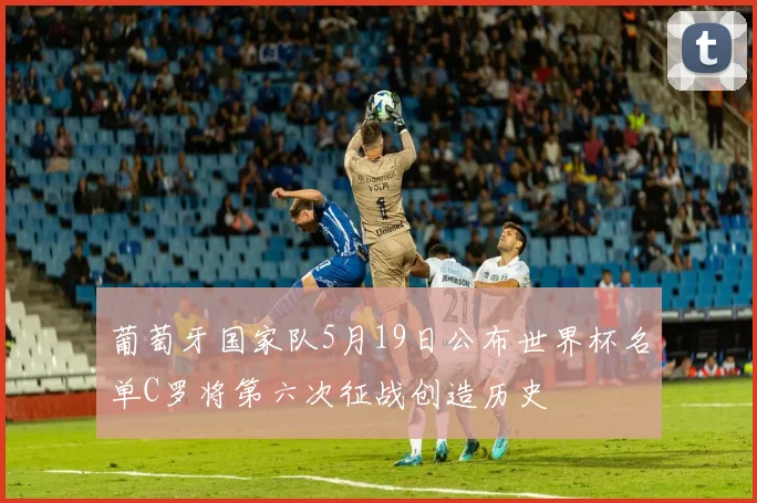 葡萄牙国家队5月19日公布世界杯名单C罗将第六次征战创造历史
