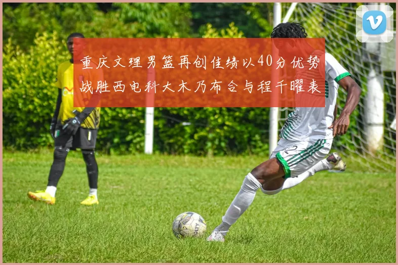 重庆文理男篮再创佳绩以40分优势战胜西电科大木乃布合与程千曜表现出色