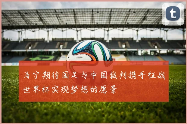马宁期待国足与中国裁判携手征战世界杯实现梦想的愿景