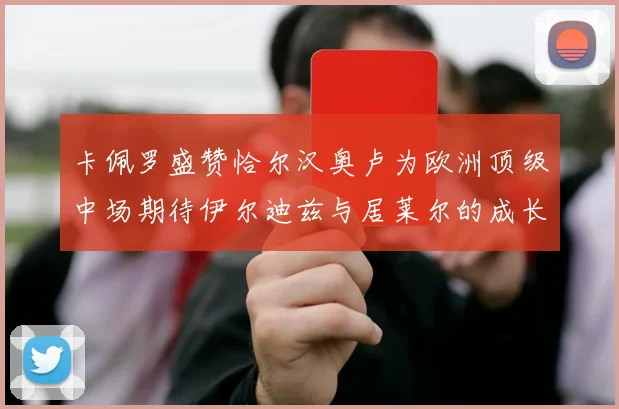 卡佩罗盛赞恰尔汉奥卢为欧洲顶级中场期待伊尔迪兹与居莱尔的成长